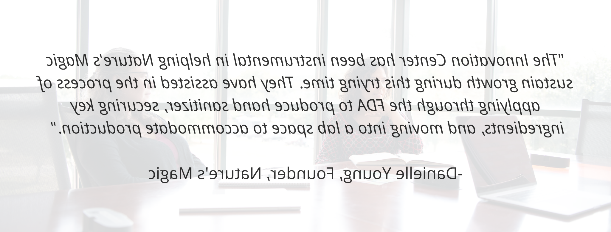 "The Innovation Center has been instrumental in helping Nature's Magic sustain growth during this trying time. They have assisted in the process of applying through the FDA to produce hand sanitizer, securing key ingredients, and moving into a lab space to accommodate production."  - Danielle Young, Founder, Nature's Magic